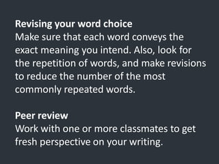 Revising your word choice
Make sure that each word conveys the
exact meaning you intend. Also, look for
the repetition of words, and make revisions
to reduce the number of the most
commonly repeated words.
Peer review
Work with one or more classmates to get
fresh perspective on your writing.
 