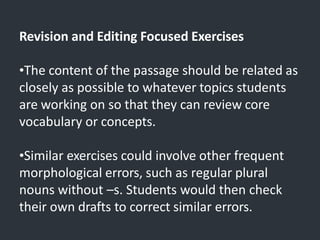Revision and Editing Focused Exercises
•The content of the passage should be related as
closely as possible to whatever topics students
are working on so that they can review core
vocabulary or concepts.
•Similar exercises could involve other frequent
morphological errors, such as regular plural
nouns without –s. Students would then check
their own drafts to correct similar errors.
 