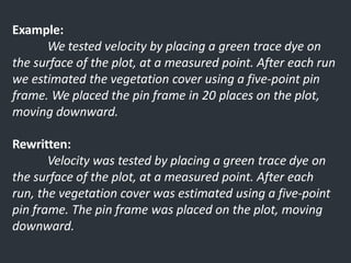 Example:
We tested velocity by placing a green trace dye on
the surface of the plot, at a measured point. After each run
we estimated the vegetation cover using a five-point pin
frame. We placed the pin frame in 20 places on the plot,
moving downward.
Rewritten:
Velocity was tested by placing a green trace dye on
the surface of the plot, at a measured point. After each
run, the vegetation cover was estimated using a five-point
pin frame. The pin frame was placed on the plot, moving
downward.
 
