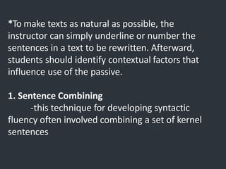 *To make texts as natural as possible, the
instructor can simply underline or number the
sentences in a text to be rewritten. Afterward,
students should identify contextual factors that
influence use of the passive.
1. Sentence Combining
-this technique for developing syntactic
fluency often involved combining a set of kernel
sentences
 