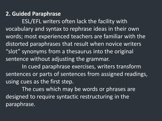 2. Guided Paraphrase
ESL/EFL writers often lack the facility with
vocabulary and syntax to rephrase ideas in their own
words; most experienced teachers are familiar with the
distorted paraphrases that result when novice writers
“slot” synonyms from a thesaurus into the original
sentence without adjusting the grammar.
In cued paraphrase exercises, writers transform
sentences or parts of sentences from assigned readings,
using cues as the first step.
The cues which may be words or phrases are
designed to require syntactic restructuring in the
paraphrase.
 