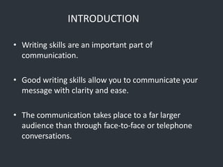 INTRODUCTION
• Writing skills are an important part of
communication.
• Good writing skills allow you to communicate your
message with clarity and ease.
• The communication takes place to a far larger
audience than through face-to-face or telephone
conversations.
 