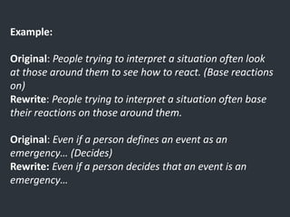 Example:
Original: People trying to interpret a situation often look
at those around them to see how to react. (Base reactions
on)
Rewrite: People trying to interpret a situation often base
their reactions on those around them.
Original: Even if a person defines an event as an
emergency… (Decides)
Rewrite: Even if a person decides that an event is an
emergency…
 