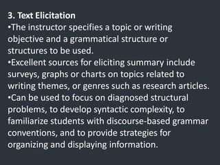3. Text Elicitation
•The instructor specifies a topic or writing
objective and a grammatical structure or
structures to be used.
•Excellent sources for eliciting summary include
surveys, graphs or charts on topics related to
writing themes, or genres such as research articles.
•Can be used to focus on diagnosed structural
problems, to develop syntactic complexity, to
familiarize students with discourse-based grammar
conventions, and to provide strategies for
organizing and displaying information.
 
