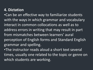 4. Dictation
•Can be an effective way to familiarize students
with the ways in which grammar and vocabulary
interact in common collocations as well as to
address errors in writing that may result in part
from mismatches between learners’ aural
perception of English forms and Standard English
grammar and spelling.
•The instructor reads aloud a short text several
times, usually one related to the topic or genre on
which students are working.
 