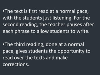 •The text is first read at a normal pace,
with the students just listening. For the
second reading, the teacher pauses after
each phrase to allow students to write.
•The third reading, done at a normal
pace, gives students the opportunity to
read over the texts and make
corrections.
 