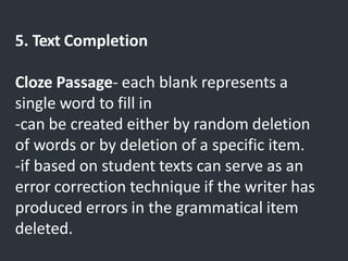 5. Text Completion
Cloze Passage- each blank represents a
single word to fill in
-can be created either by random deletion
of words or by deletion of a specific item.
-if based on student texts can serve as an
error correction technique if the writer has
produced errors in the grammatical item
deleted.
 
