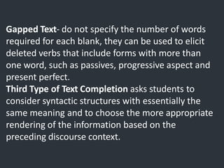 Gapped Text- do not specify the number of words
required for each blank, they can be used to elicit
deleted verbs that include forms with more than
one word, such as passives, progressive aspect and
present perfect.
Third Type of Text Completion asks students to
consider syntactic structures with essentially the
same meaning and to choose the more appropriate
rendering of the information based on the
preceding discourse context.
 