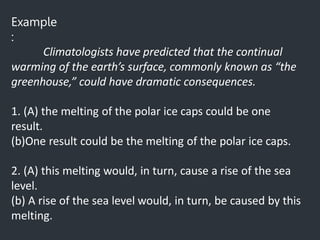 Example
:
Climatologists have predicted that the continual
warming of the earth’s surface, commonly known as “the
greenhouse,” could have dramatic consequences.
1. (A) the melting of the polar ice caps could be one
result.
(b)One result could be the melting of the polar ice caps.
2. (A) this melting would, in turn, cause a rise of the sea
level.
(b) A rise of the sea level would, in turn, be caused by this
melting.
 