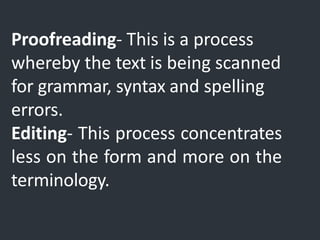 Proofreading- This is a process
whereby the text is being scanned
for grammar, syntax and spelling
errors.
Editing- This process concentrates
less on the form and more on the
terminology.
 