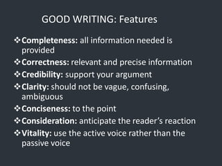 GOOD WRITING: Features
Completeness: all information needed is
provided
Correctness: relevant and precise information
Credibility: support your argument
Clarity: should not be vague, confusing,
ambiguous
Conciseness: to the point
Consideration: anticipate the reader’s reaction
Vitality: use the active voice rather than the
passive voice
 