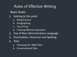 Rules of Effective Writing
Basic Rules
1. Getting to the point
a. Being Concise
b. Paragraphing
c. Use of Lists
d. Framing Effective Questions
2.
3.
4.
Use of Non–Discriminatory Language
Punctuation, Grammar and Spelling
Tone
a. Choosing the Right Tone
b. Conversational Tone
 