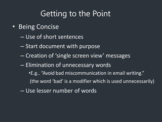 Getting to the Point
• Being Concise
– Use of short sentences
– Start document with purpose
– Creation of ‘single screen view’ messages
– Elimination of unnecessary words
•E.g.. “Avoid bad miscommunication in email writing.”
(the word ‘bad’ is a modifier which is used unnecessarily)
– Use lesser number of words
 