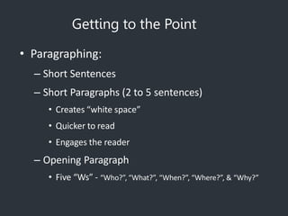 Getting to the Point
• Paragraphing:
– Short Sentences
– Short Paragraphs (2 to 5 sentences)
• Creates “white space”
• Quicker to read
• Engages the reader
– Opening Paragraph
• Five “Ws” - “Who?”, “What?”, “When?”, “Where?”, & “Why?”
 