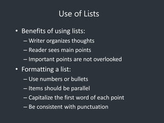Use of Lists
• Benefits of using lists:
– Writer organizes thoughts
– Reader sees main points
– Important points are not overlooked
• Formatting a list:
– Use numbers or bullets
– Items should be parallel
– Capitalize the first word of each point
– Be consistent with punctuation
 