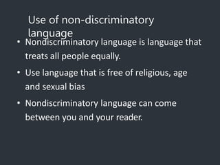 Use of non-discriminatory
language
• Nondiscriminatory language is language that
treats all people equally.
• Use language that is free of religious, age
and sexual bias
• Nondiscriminatory language can come
between you and your reader.
 