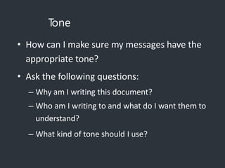T
one
• How can I make sure my messages have the
appropriate tone?
• Ask the following questions:
– Why am I writing this document?
– Who am I writing to and what do I want them to
understand?
– What kind of tone should I use?
 