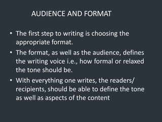 AUDIENCE AND FORMAT
• The first step to writing is choosing the
appropriate format.
• The format, as well as the audience, defines
the writing voice i.e., how formal or relaxed
the tone should be.
• With everything one writes, the readers/
recipients, should be able to define the tone
as well as aspects of the content
 