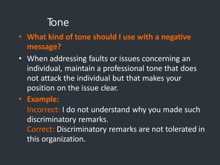 T
one
• What kind of tone should I use with a negative
message?
• When addressing faults or issues concerning an
individual, maintain a professional tone that does
not attack the individual but that makes your
position on the issue clear.
• Example:
Incorrect: I do not understand why you made such
discriminatory remarks.
Correct: Discriminatory remarks are not tolerated in
this organization.
 