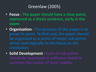 Greenlaw (2005)
• Focus - The paper should have a clear point,
expressed as a thesis sentence, early in the
paper.
• Organization - The purpose of the paper is to
prove its point. To that end, the paper should
be organized as a series of major sub-points
which lead logically to the thesis as the
conclusion.
• Solid Development - Each of sub-points
should be explained in sufficient detail to
convince the reader of their validity.
 