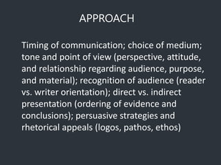 APPROACH
Timing of communication; choice of medium;
tone and point of view (perspective, attitude,
and relationship regarding audience, purpose,
and material); recognition of audience (reader
vs. writer orientation); direct vs. indirect
presentation (ordering of evidence and
conclusions); persuasive strategies and
rhetorical appeals (logos, pathos, ethos)
 