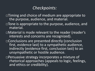 Checkpoints:
□Timing and choice of medium are appropriate to
the purpose, audience, and material.
□Tone is appropriate to the purpose, audience, and
material.
□Material is made relevant to the reader (reader’s
interests and concerns are recognized).
□Conclusions are presented directly (conclusion
first, evidence last) to a sympathetic audience,
indirectly (evidence first, conclusion last) to an
unsympathetic or hostile audience.
□Persuasive strategy incorporates a mixture of
rhetorical approaches (appeals to logic, feelings,
and ethics or credibility).
 