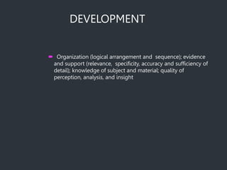 DEVELOPMENT
 Organization (logical arrangement and sequence); evidence
and support (relevance, specificity, accuracy and sufficiency of
detail); knowledge of subject and material; quality of
perception, analysis, and insight
 