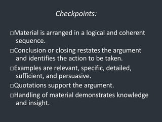 Checkpoints:
□Material is arranged in a logical and coherent
sequence.
□Conclusion or closing restates the argument
and identifies the action to be taken.
□Examples are relevant, specific, detailed,
sufficient, and persuasive.
□Quotations support the argument.
□Handling of material demonstrates knowledge
and insight.
 