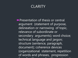CLARITY
Presentation of thesis or central
argument (statement of purpose,
delineation or narrowing of topic,
relevance of subordinate or
secondary arguments); word choice;
technical language and jargon;
structure (sentence, paragraph,
document); coherence devices
(organizational statement, repetition
of words and phrases, progression
 