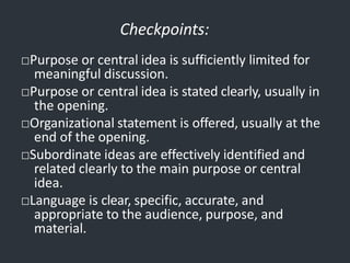 Checkpoints:
□Purpose or central idea is sufficiently limited for
meaningful discussion.
□Purpose or central idea is stated clearly, usually in
the opening.
□Organizational statement is offered, usually at the
end of the opening.
□Subordinate ideas are effectively identified and
related clearly to the main purpose or central
idea.
□Language is clear, specific, accurate, and
appropriate to the audience, purpose, and
material.
 