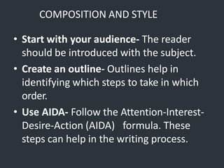 COMPOSITION AND STYLE
• Start with your audience- The reader
should be introduced with the subject.
• Create an outline- Outlines help in
identifying which steps to take in which
order.
• Use AIDA- Follow the Attention-Interest-
Desire-Action (AIDA) formula. These
steps can help in the writing process.
 
