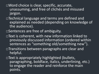 □Word choice is clear, specific, accurate,
unassuming, and free of clichés and misused
jargon.
□Technical language and terms are defined and
explained as needed (depending on knowledge of
the audience).
□Sentences are free of ambiguity.
□Text is coherent, with new information linked to
previously discussed information (ordered within
sentences as “something old/something new”).
□Transitions between paragraphs are clear and
helpful.
□Text is appropriately highlighted (bullets,
paragraphing, boldface, italics, underlining, etc.)
to engage the reader and reinforce the main
points.
 