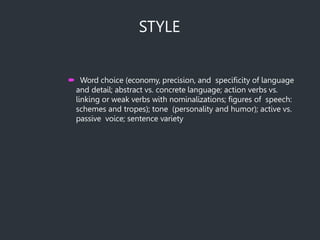 STYLE
 Word choice (economy, precision, and specificity of language
and detail; abstract vs. concrete language; action verbs vs.
linking or weak verbs with nominalizations; figures of speech:
schemes and tropes); tone (personality and humor); active vs.
passive voice; sentence variety
 