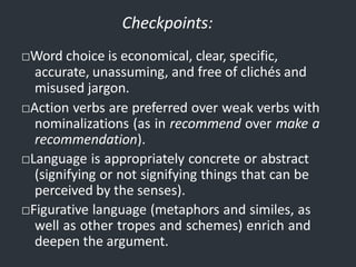 Checkpoints:
□Word choice is economical, clear, specific,
accurate, unassuming, and free of clichés and
misused jargon.
□Action verbs are preferred over weak verbs with
nominalizations (as in recommend over make a
recommendation).
□Language is appropriately concrete or abstract
(signifying or not signifying things that can be
perceived by the senses).
□Figurative language (metaphors and similes, as
well as other tropes and schemes) enrich and
deepen the argument.
 