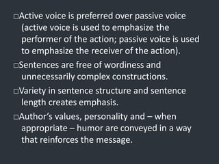 □Active voice is preferred over passive voice
(active voice is used to emphasize the
performer of the action; passive voice is used
to emphasize the receiver of the action).
□Sentences are free of wordiness and
unnecessarily complex constructions.
□Variety in sentence structure and sentence
length creates emphasis.
□Author’s values, personality and – when
appropriate – humor are conveyed in a way
that reinforces the message.
 