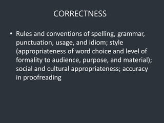 CORRECTNESS
• Rules and conventions of spelling, grammar,
punctuation, usage, and idiom; style
(appropriateness of word choice and level of
formality to audience, purpose, and material);
social and cultural appropriateness; accuracy
in proofreading
 