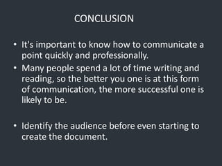 CONCLUSION
• It's important to know how to communicate a
point quickly and professionally.
• Many people spend a lot of time writing and
reading, so the better you one is at this form
of communication, the more successful one is
likely to be.
• Identify the audience before even starting to
create the document.
 