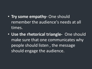 • Try some empathy- One should
remember the audience's needs at all
times.
• Use the rhetorical triangle- One should
make sure that one communicates why
people should listen , the message
should engage the audience.
 