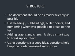 STRUCTURE
• The document should be as reader friendly as
possible
• Use headings, subheadings, bullet points, and
numbering whenever possible to break up the
text.
is also a smart way
• Adding graphs and charts
to break up your text.
• Using questions is a good idea, questions help
keep the reader engaged and curious.
 