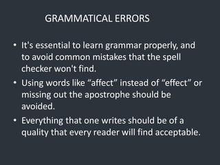GRAMMATICAL ERRORS
• It's essential to learn grammar properly, and
to avoid common mistakes that the spell
checker won't find.
• Using words like “affect” instead of “effect” or
missing out the apostrophe should be
avoided.
• Everything that one writes should be of a
quality that every reader will find acceptable.
 