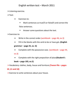 English written test – March 2011<br />Listening exercise.<br />Text:<br />Exercises to:<br />Mark sentences as true(T) or false(F) and correct the false sentences.<br />Answer some questions about the text.<br />Exercises to:<br />Write in the correct order.(workbook – page 46, ex.3)<br />Fill in the blanks with the verb to be or have got. (English grammar – page 25, ex. G)<br />Complete with the possessive case. (workbook – page 44, ex.3)<br />Complete with the right preposition of place (Student’s book – page 103, ex.5)<br />Vocabulary: clothes, body, house and furniture. (Tween file – pages 10 ,11 and 14)<br />Exercise to write sentences about your house.<br />