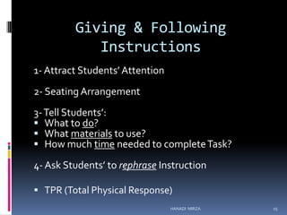 Giving & Following
Instructions
1- Attract Students’ Attention

2- Seating Arrangement
3- Tell Students’:
 What to do?
 What materials to use?
 How much time needed to complete Task?
4- Ask Students’ to rephrase Instruction
 TPR (Total Physical Response)
HANADI MIRZA

15

 