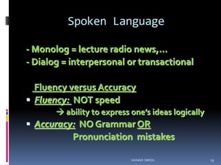 Spoken Language
- Monolog = lecture radio news,…
- Dialog = interpersonal or transactional
Fluency versus Accuracy
 Fluency: NOT speed
 ability to express one’s ideas logically

 Accuracy: NO Grammar OR

Pronunciation mistakes
HANADI MIRZA

19

 