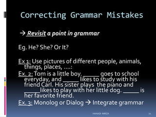 Correcting Grammar Mistakes
 Revisit a point in grammar
Eg. He? She? Or It?
Ex 1: Use pictures of different people, animals,
things, places, ….:
Ex. 2: Tom is a little boy. _____ goes to school
everyday, and _____ likes to study with his
friend Carl. His sister plays the piano and
_____likes to play with her little dog. _____ is
her favorite friend.
Ex. 3: Monolog or Dialog  Integrate grammar
HANADI MIRZA

21

 