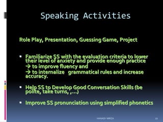 Speaking Activities
Role Play, Presentation, Guessing Game, Project
 Familiarize SS with the evaluation criteria to lower

their level of anxiety and provide enough practice
 to improve fluency and
 to internalize grammatical rules and increase
accuracy.

 Help SS to Develop Good Conversation Skills (be

polite, take turns, ,…)

 Improve SS pronunciation using simplified phonetics
HANADI MIRZA

22

 