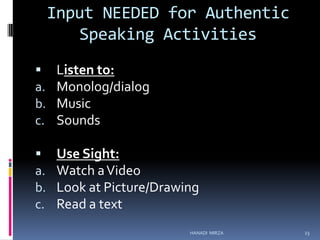Input NEEDED for Authentic
Speaking Activities

a.
b.
c.

Listen to:
Monolog/dialog
Music
Sounds


a.
b.
c.

Use Sight:
Watch a Video
Look at Picture/Drawing
Read a text
HANADI MIRZA

23

 