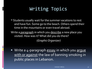 Writing Topics
* Students usually wait for the summer vacations to rest
and have fun. Some go to the beach. Others spend their
time in the mountains or even travel abroad.
Write a paragraph in which you describe a new place you
visited. How was it? What did you do there?
(Graphic Organizer)

 Write a 4-paragraph essay in which you argue

with or against the law of banning smoking in
public places in Lebanon.
HANADI MIRZA

37

 
