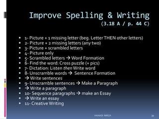 Improve Spelling & Writing
(3.18 A / p. 44 C)















1- Picture + 1 missing letter (beg. Letter THEN other letters)
2- Picture + 2 missing letters (any two)
3- Picture + scrambled letters
4- Picture only
5- Scrambled letters  Word Formation
6- Find the word: Cross puzzle (+ pics)
7- Dictation: Listen then Write word
8- Unscramble words  Sentence Formation
 Write sentences
9- Unscramble sentences  Make a Paragraph
 Write a paragraph
10- Sequence paragraphs  make an Essay
 Write an essay
11- Creative Writing
HANADI MIRZA

39

 
