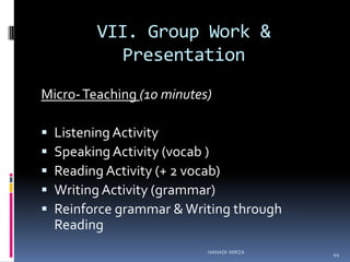 VII. Group Work &
Presentation
Micro- Teaching (10 minutes)






Listening Activity
Speaking Activity (vocab )
Reading Activity (+ 2 vocab)
Writing Activity (grammar)
Reinforce grammar & Writing through
Reading
HANADI MIRZA

44

 