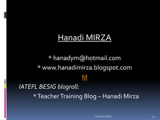 Hanadi MIRZA
* hanadym@hotmail.com
* www.hanadimirza.blogspot.com
M
IATEFL BESIG blogroll:
* Teacher Training Blog – Hanadi Mirza
HANADI MIRZA

45

 